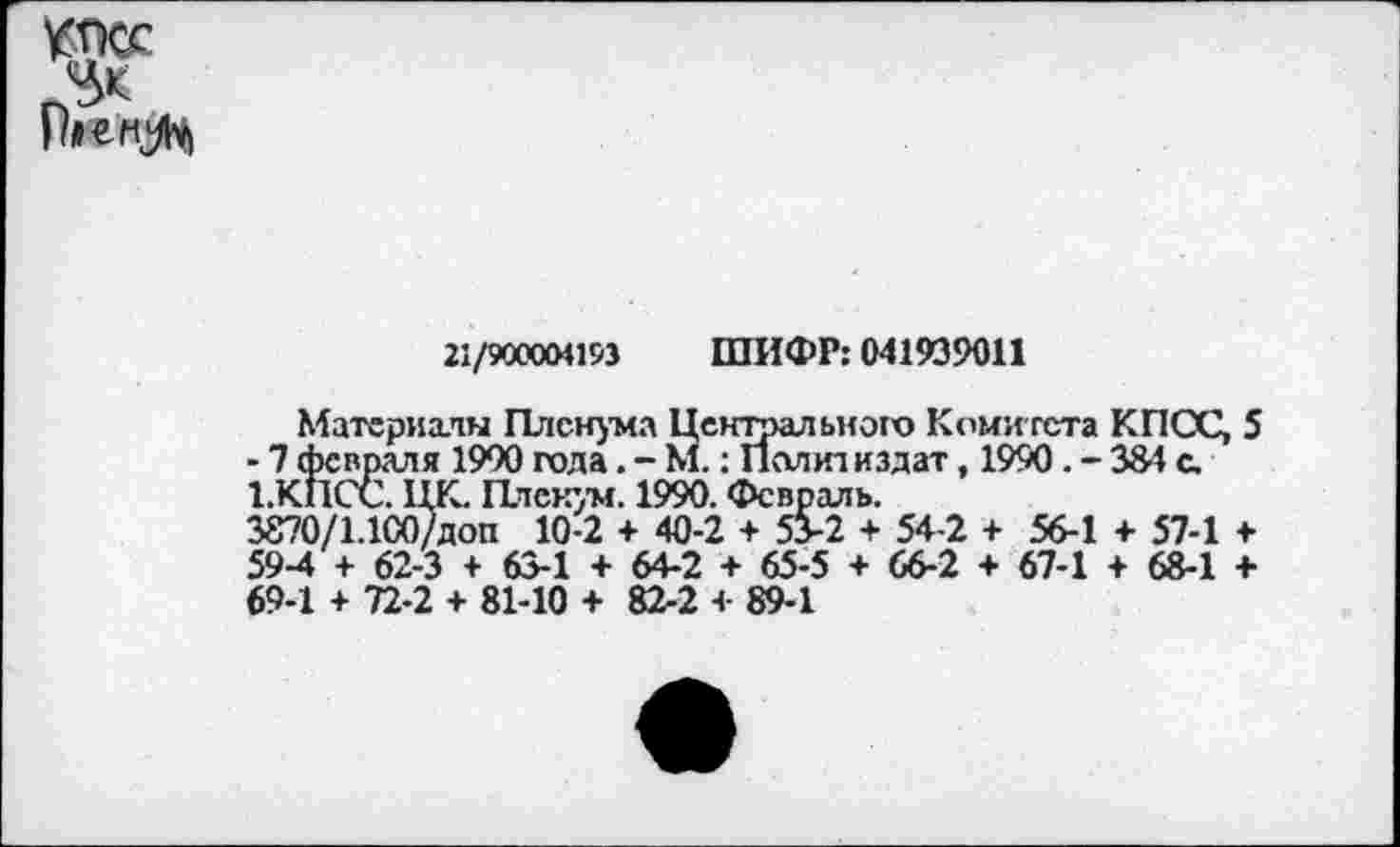 ﻿КПСС
Нг=ИН
21/900004193 ШИФР: 041939011
Материалы Пленума Центрального Комитета КПСС, 5 - 7 февраля 1900 года. - М. : Политиздат, 1990. - 384 с. 1.КПСС. ЦК. Пленум. 1990. Февраль.
3870/1.100/доп 10-2 + 40-2 + 53-2 + 54-2 + 56-1 + 57-1 + 59-4 + 62-3 + 63-1 + 64-2 + 65-5 + 66-2 + 67-1 + 68-1 <■ 69-1 + 72-2 + 81-10 + 82-2 4- 89-1